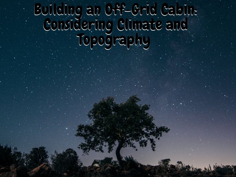 Building an Off-Grid Cabin: Considering Climate and Topography